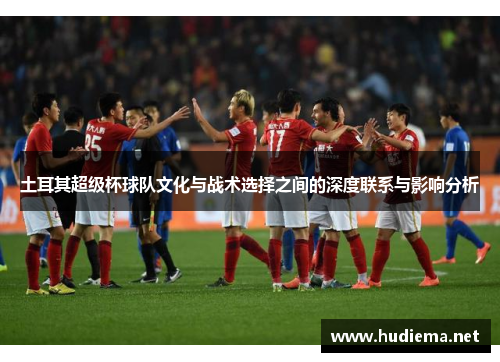 土耳其超级杯球队文化与战术选择之间的深度联系与影响分析 土耳其超级杯球队文化与战术选择之间的深度联系与影响分析