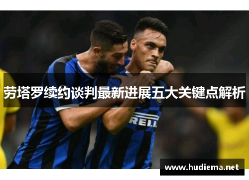 劳塔罗续约谈判最新进展五大关键点解析 劳塔罗续约谈判最新进展五大关键点解析