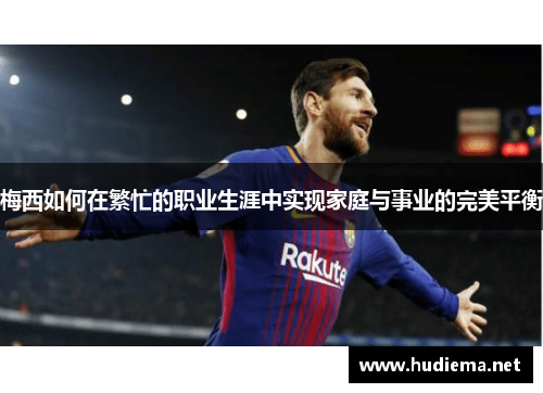 梅西如何在繁忙的职业生涯中实现家庭与事业的完美平衡 梅西如何在繁忙的职业生涯中实现家庭与事业的完美平衡