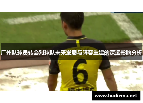广州队球员转会对球队未来发展与阵容重建的深远影响分析 广州队球员转会对球队未来发展与阵容重建的深远影响分析