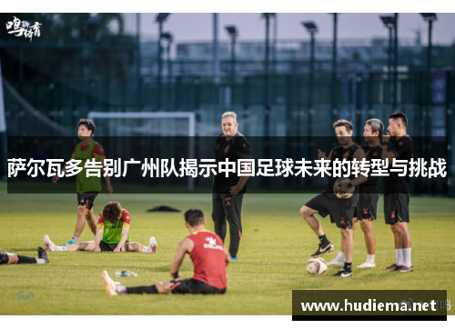 萨尔瓦多告别广州队揭示中国足球未来的转型与挑战 萨尔瓦多告别广州队揭示中国足球未来的转型与挑战
